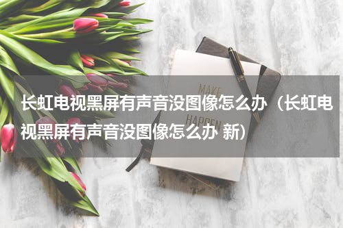 长虹电视黑屏有声音没图像怎么办（长虹电视黑屏有声音没图像怎么办 新）