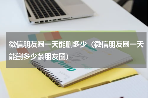微信朋友圈一天能删多少（微信朋友圈一天能删多少条朋友圈）