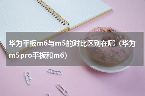 华为平板m6与m5的对比区别在哪（华为m5pro平板和m6）