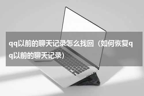qq以前的聊天记录怎么找回（如何恢复qq以前的聊天记录）