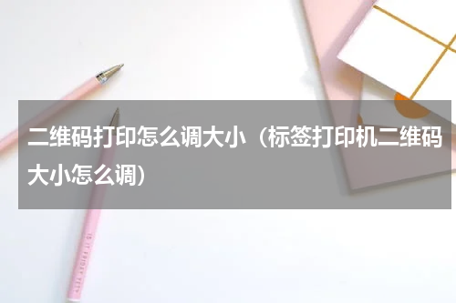 二维码打印怎么调大小（标签打印机二维码大小怎么调）