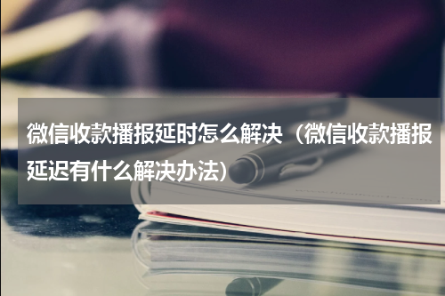 微信收款播报延时怎么解决（微信收款播报延迟有什么解决办法）