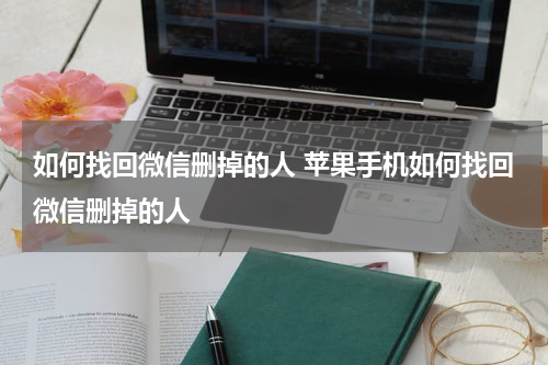 如何找回微信删掉的人 苹果手机如何找回微信删掉的人