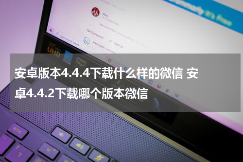 安卓版本4.4.4下载什么样的微信 安卓4.4.2下载哪个版本微信