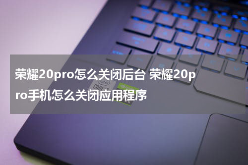 荣耀20pro怎么关闭后台 荣耀20pro手机怎么关闭应用程序