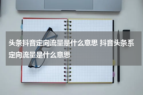 头条抖音定向流量是什么意思 抖音头条系定向流量是什么意思