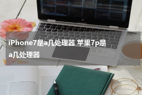 iPhone7是a几处理器 苹果7p是a几处理器