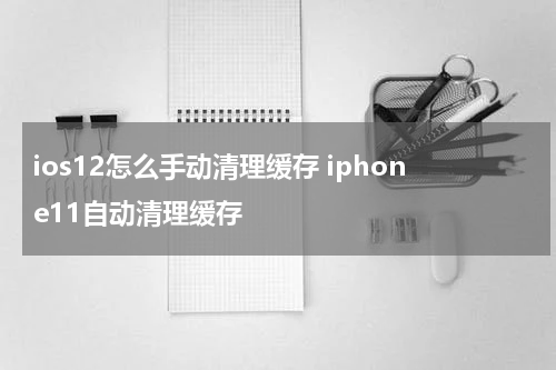 ios12怎么手动清理缓存 iphone11自动清理缓存