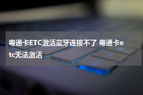 粤通卡ETC激活蓝牙连接不了 粤通卡etc无法激活