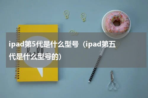 ipad第5代是什么型号（ipad第五代是什么型号的）