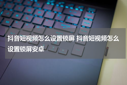 抖音短视频怎么设置锁屏 抖音短视频怎么设置锁屏安卓