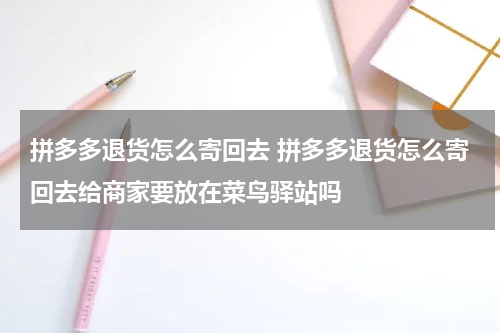 拼多多退货怎么寄回去 拼多多退货怎么寄回去给商家要放在菜鸟驿站吗