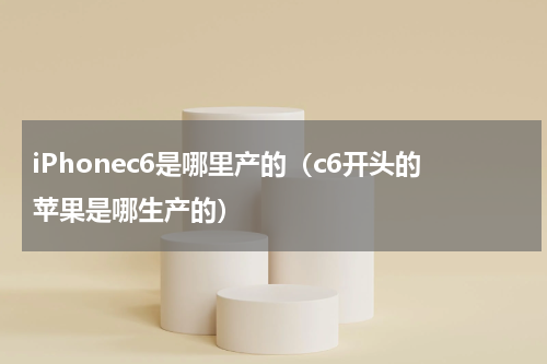 iPhonec6是哪里产的（c6开头的苹果是哪生产的）