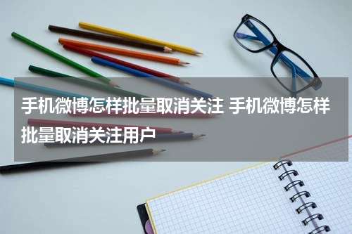 手机微博怎样批量取消关注 手机微博怎样批量取消关注用户