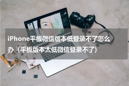 iPhone平板微信版本低登录不了怎么办（平板版本太低微信登录不了）