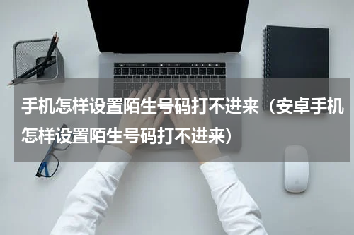 手机怎样设置陌生号码打不进来（安卓手机怎样设置陌生号码打不进来）