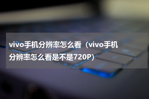 vivo手机分辨率怎么看（vivo手机分辨率怎么看是不是720P）