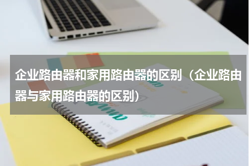 企业路由器和家用路由器的区别（企业路由器与家用路由器的区别）