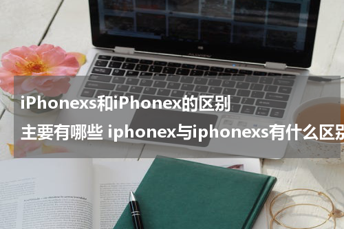 iPhonexs和iPhonex的区别主要有哪些 iphonex与iphonexs有什么区别