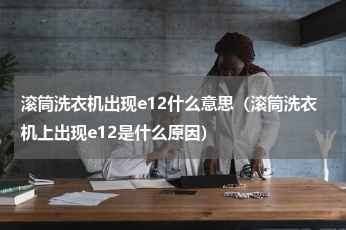 滚筒洗衣机出现e12什么意思（滚筒洗衣机上出现e12是什么原因）