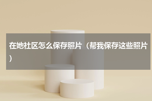 在她社区怎么保存照片（帮我保存这些照片）