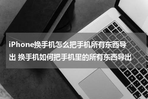 iPhone换手机怎么把手机所有东西导出 换手机如何把手机里的所有东西导出