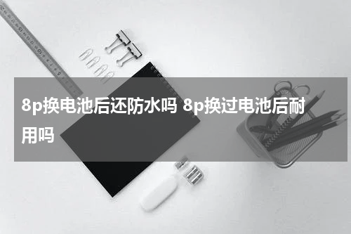 8p换电池后还防水吗 8p换过电池后耐用吗