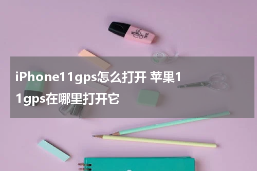 iPhone11gps怎么打开 苹果11gps在哪里打开它