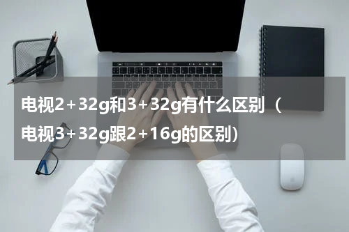 电视2+32g和3+32g有什么区别（电视3+32g跟2+16g的区别）