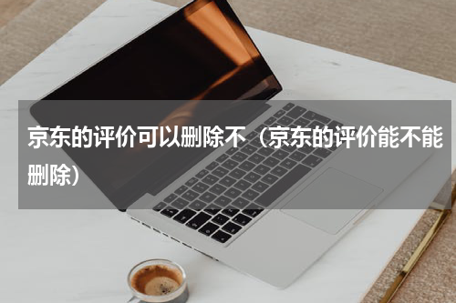 京东的评价可以删除不（京东的评价能不能删除）