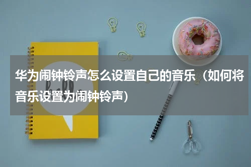 华为闹钟铃声怎么设置自己的音乐（如何将音乐设置为闹钟铃声）