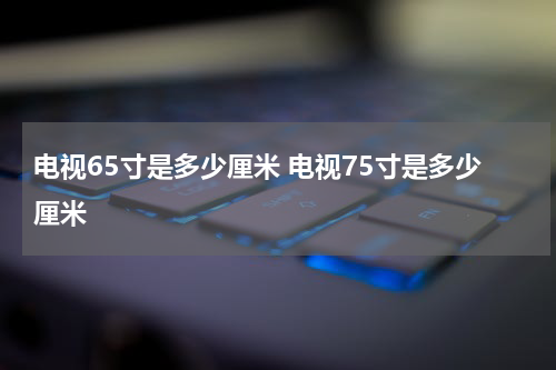 电视65寸是多少厘米 电视75寸是多少厘米