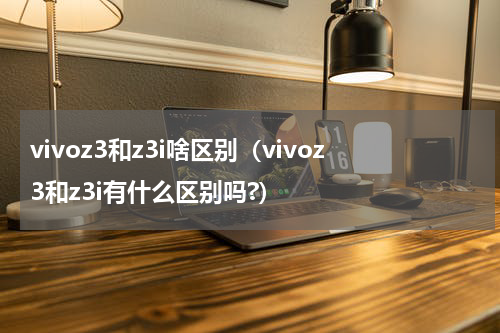 vivoz3和z3i啥区别（vivoz3和z3i有什么区别吗?）