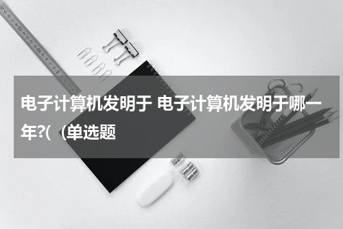 电子计算机发明于 电子计算机发明于哪一年?(  (单选题