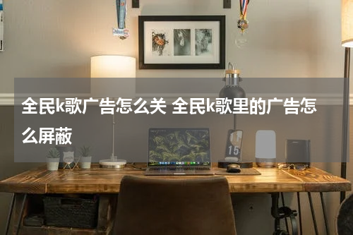 全民k歌广告怎么关 全民k歌里的广告怎么屏蔽