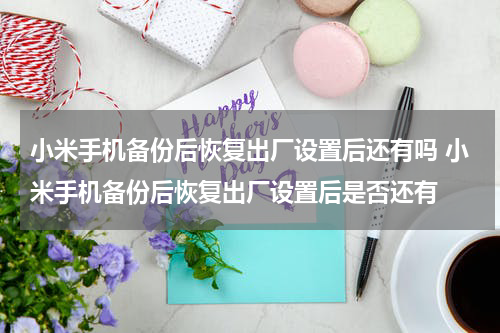 小米手机备份后恢复出厂设置后还有吗 小米手机备份后恢复出厂设置后是否还有