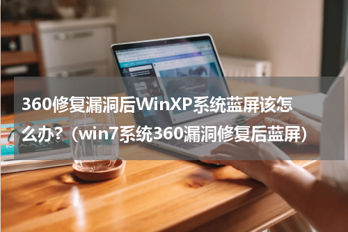 360修复漏洞后WinXP系统蓝屏该怎么办?（win7系统360漏洞修复后蓝屏）