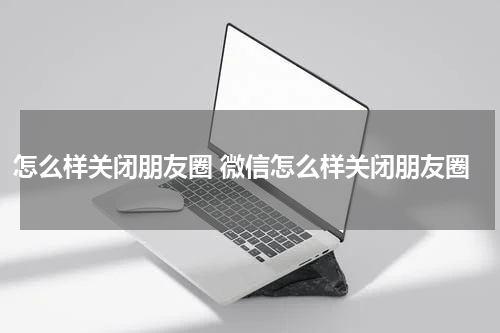 怎么样关闭朋友圈 微信怎么样关闭朋友圈