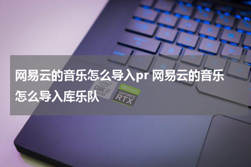 网易云的音乐怎么导入pr 网易云的音乐怎么导入库乐队