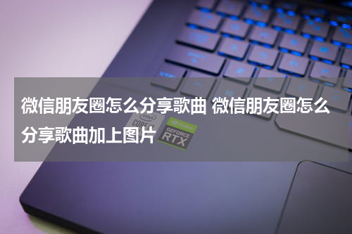 微信朋友圈怎么分享歌曲 微信朋友圈怎么分享歌曲加上图片