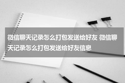 微信聊天记录怎么打包发送给好友 微信聊天记录怎么打包发送给好友信息