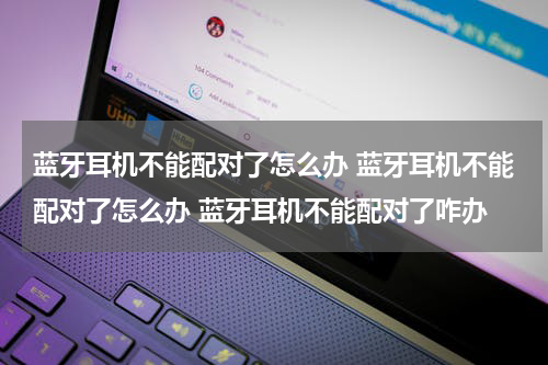 蓝牙耳机不能配对了怎么办 蓝牙耳机不能配对了怎么办 蓝牙耳机不能配对了咋办