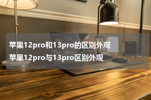 苹果12pro和13pro的区别外观 苹果12pro与13pro区别外观