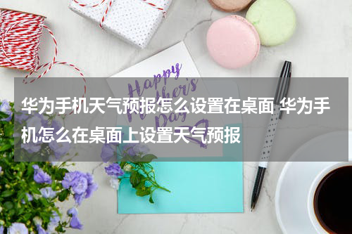 华为手机天气预报怎么设置在桌面 华为手机怎么在桌面上设置天气预报