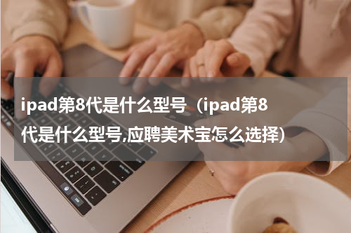 ipad第8代是什么型号（ipad第8代是什么型号,应聘美术宝怎么选择）