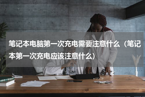 笔记本电脑第一次充电需要注意什么（笔记本第一次充电应该注意什么）