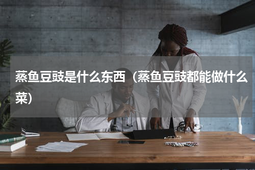 蒸鱼豆豉是什么东西（蒸鱼豆豉都能做什么菜）