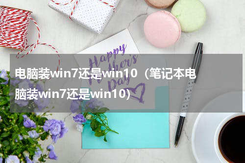 电脑装win7还是win10（笔记本电脑装win7还是win10）