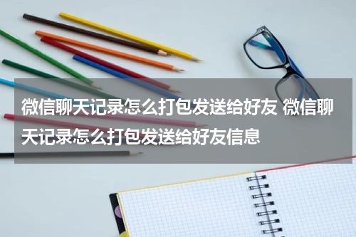 微信聊天记录怎么打包发送给好友 微信聊天记录怎么打包发送给好友信息