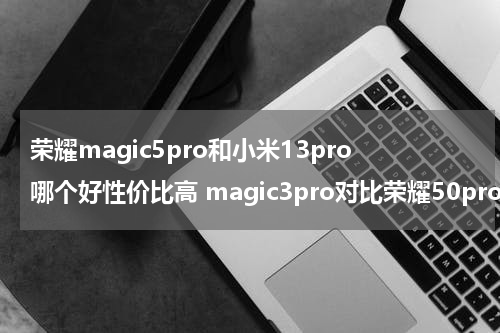 荣耀magic5pro和小米13pro哪个好性价比高 magic3pro对比荣耀50pro